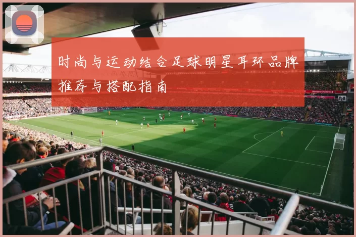 时尚与运动结合足球明星耳环品牌推荐与搭配指南