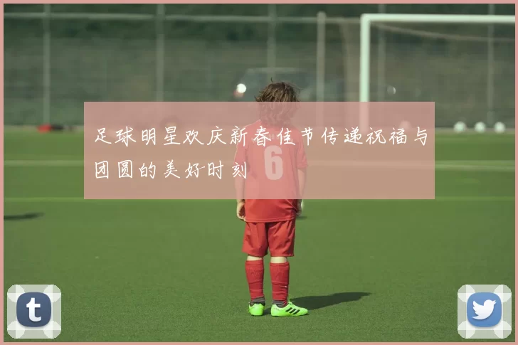足球明星欢庆新春佳节传递祝福与团圆的美好时刻