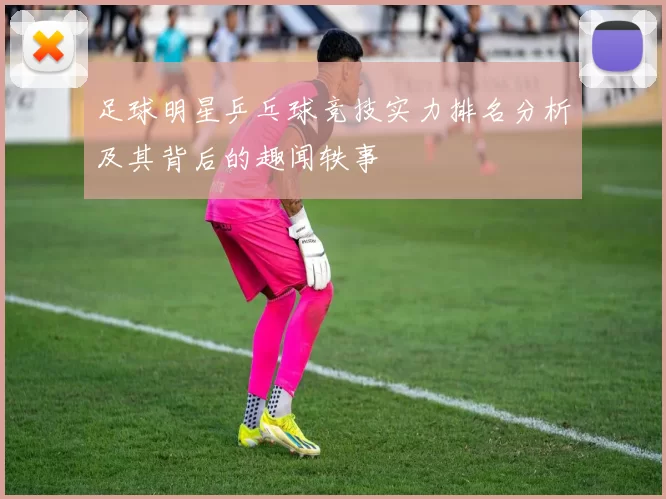 足球明星乒乓球竞技实力排名分析及其背后的趣闻轶事