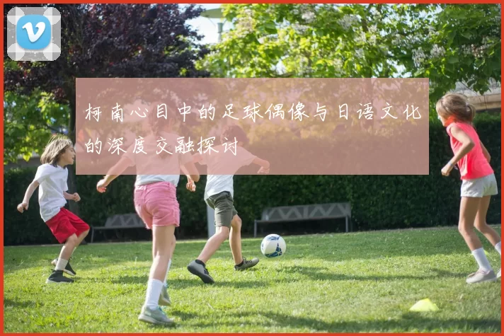 柯南心目中的足球偶像与日语文化的深度交融探讨