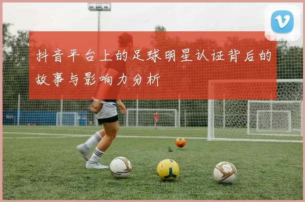 抖音平台上的足球明星认证背后的故事与影响力分析