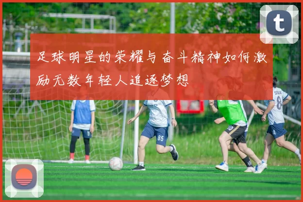足球明星的荣耀与奋斗精神如何激励无数年轻人追逐梦想