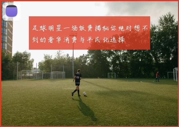 足球明星一场饭费揭秘你绝对想不到的奢华消费与平民化选择