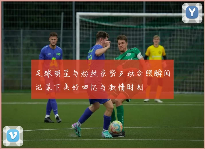 足球明星与粉丝亲密互动合照瞬间记录下美好回忆与激情时刻