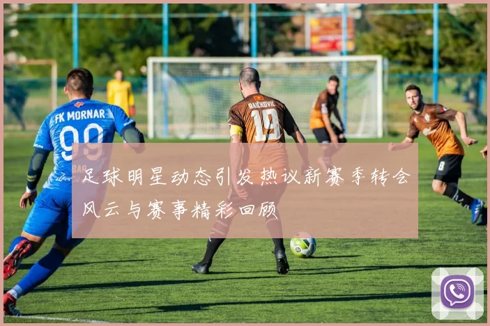 足球明星动态引发热议新赛季转会风云与赛事精彩回顾