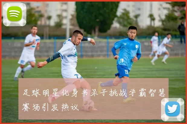 足球明星化身书呆子挑战学霸智慧赛场引发热议