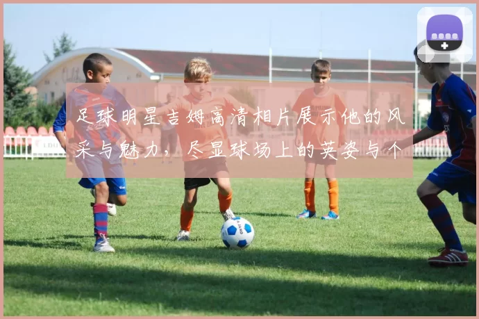 足球明星吉姆高清相片展示他的风采与魅力，尽显球场上的英姿与个性